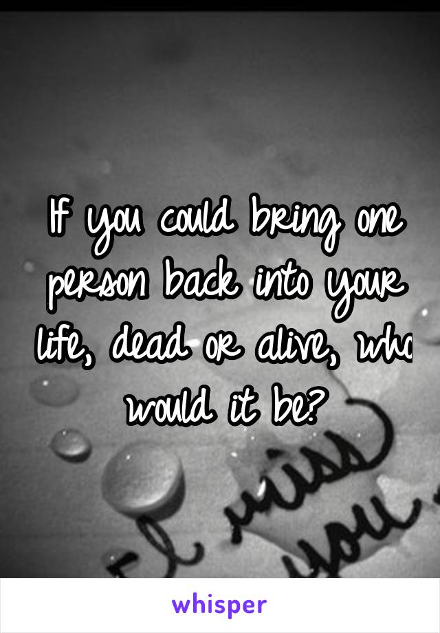 If you could bring one person back into your life, dead or alive, who would it be?