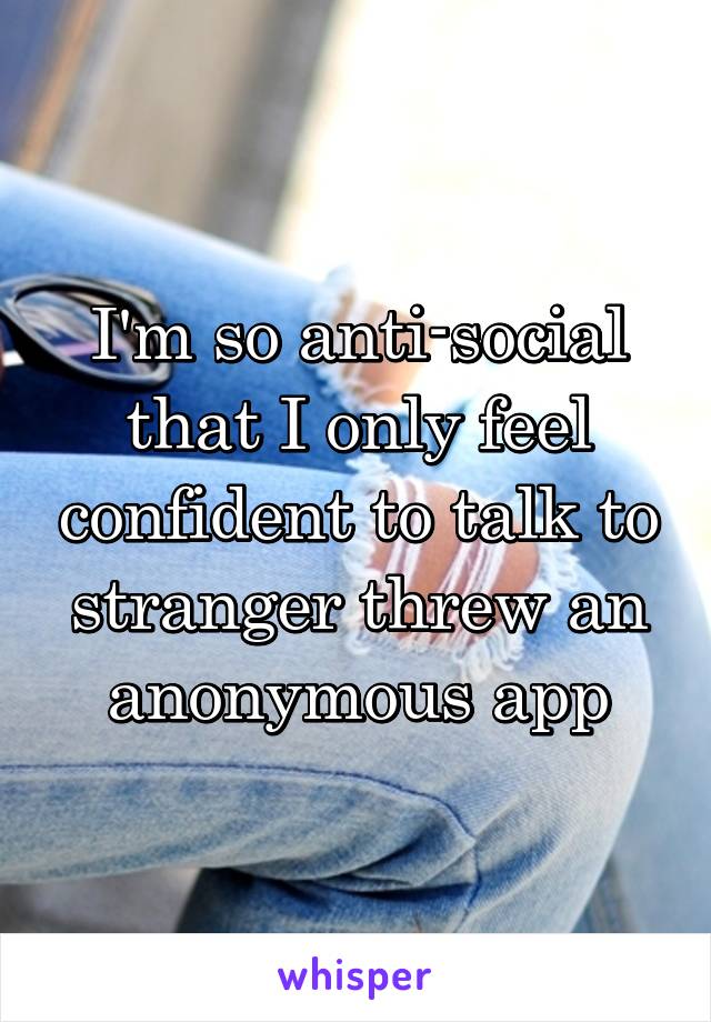 I'm so anti-social that I only feel confident to talk to stranger threw an anonymous app