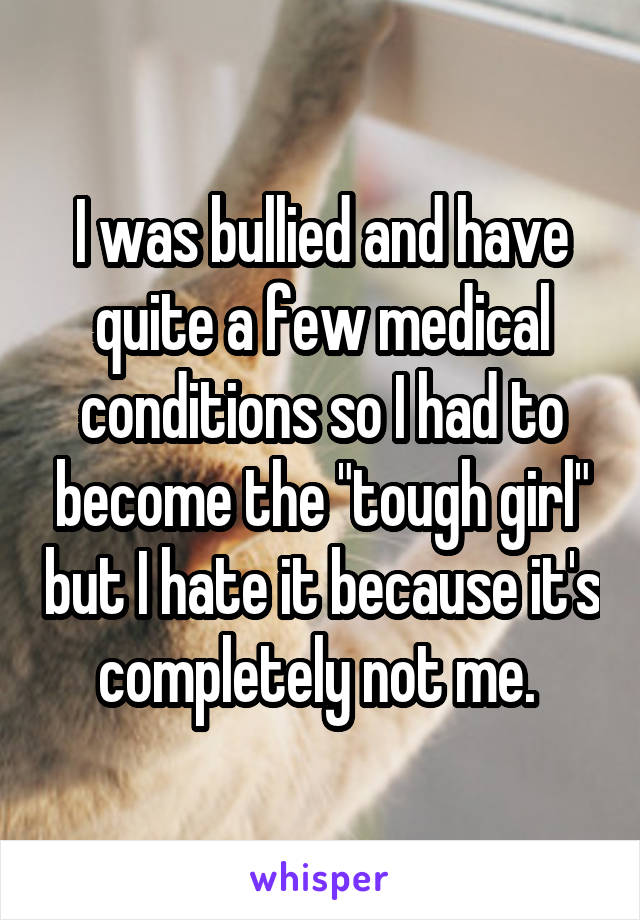 I was bullied and have quite a few medical conditions so I had to become the "tough girl" but I hate it because it's completely not me. 