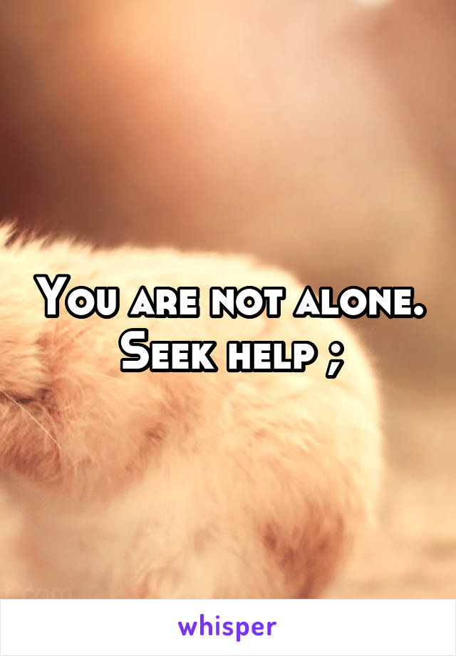 You are not alone. Seek help ;