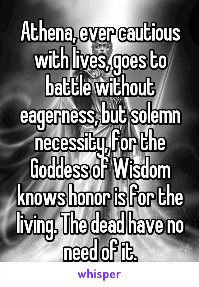 Athena, ever cautious with lives, goes to battle without eagerness, but solemn necessity, for the Goddess of Wisdom knows honor is for the living. The dead have no need of it.