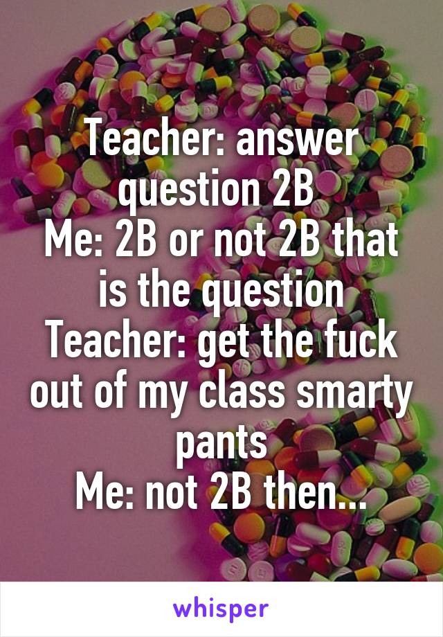 Teacher: answer question 2B 
Me: 2B or not 2B that is the question
Teacher: get the fuck out of my class smarty pants
Me: not 2B then...