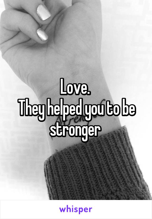 Love. 
They helped you to be stronger 