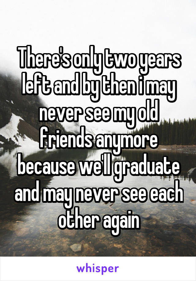 There's only two years left and by then i may never see my old friends anymore because we'll graduate and may never see each other again