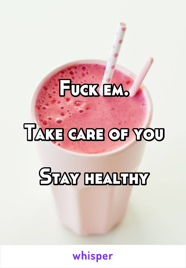 Fuck em.

Take care of you

Stay healthy