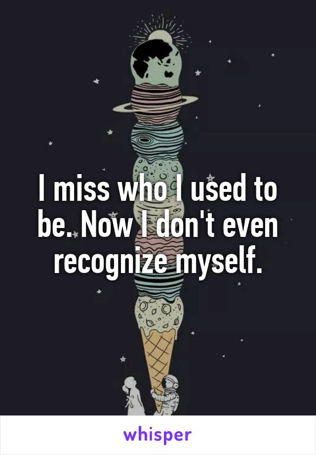 I miss who I used to be. Now I don't even recognize myself.