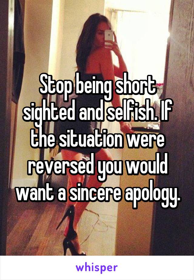 Stop being short sighted and selfish. If the situation were reversed you would want a sincere apology.