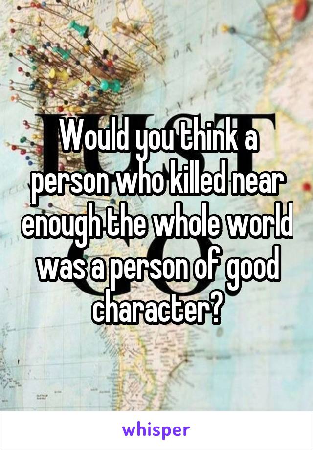 Would you think a person who killed near enough the whole world was a person of good character?