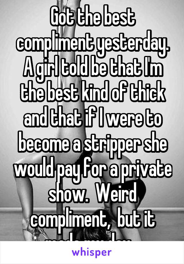 Got the best compliment yesterday. A girl told be that I'm the best kind of thick and that if I were to become a stripper she would pay for a private show.  Weird compliment,  but it made my day.  