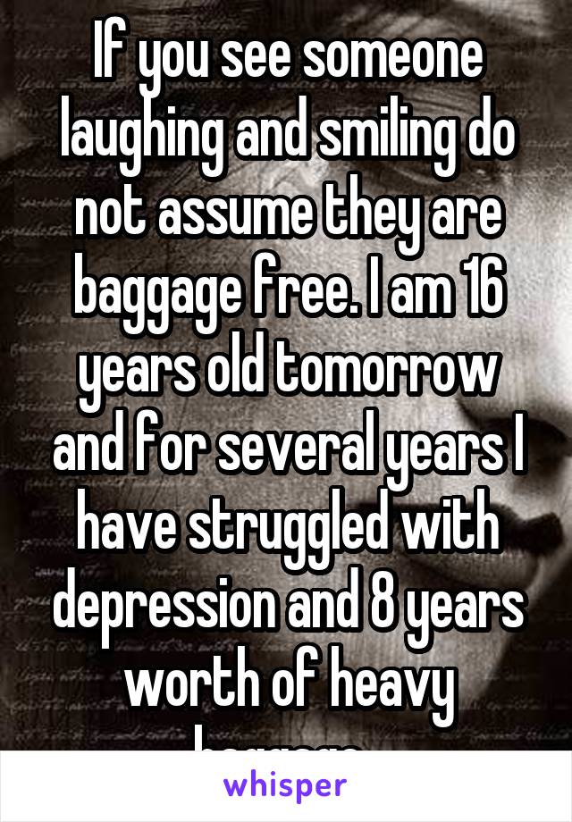 If you see someone laughing and smiling do not assume they are baggage free. I am 16 years old tomorrow and for several years I have struggled with depression and 8 years worth of heavy baggage. 