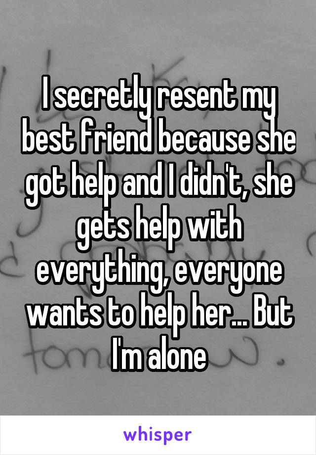 I secretly resent my best friend because she got help and I didn't, she gets help with everything, everyone wants to help her... But I'm alone