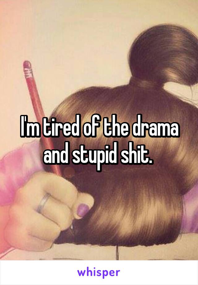 I'm tired of the drama and stupid shit. 