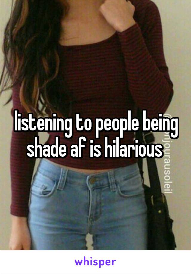 listening to people being shade af is hilarious 