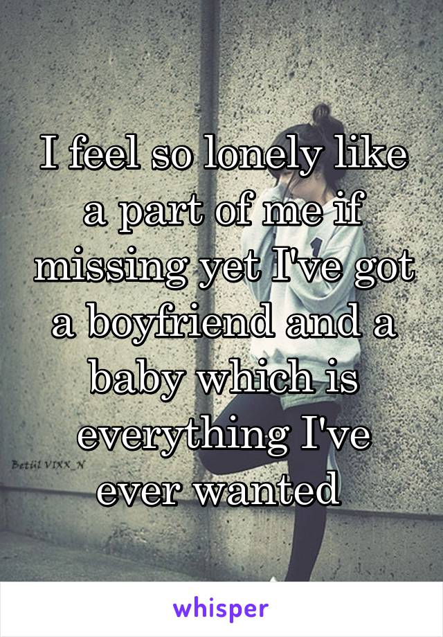 I feel so lonely like a part of me if missing yet I've got a boyfriend and a baby which is everything I've ever wanted 