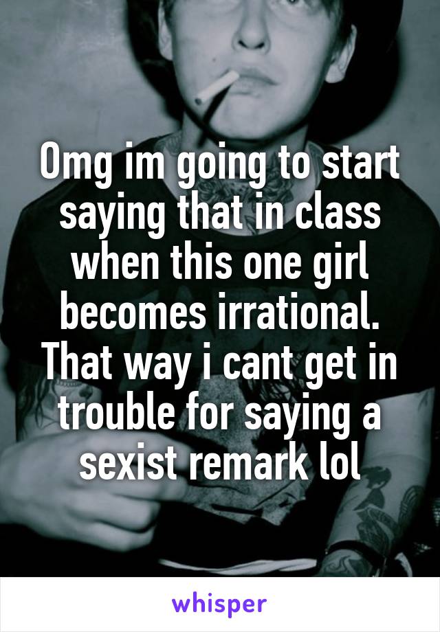 Omg im going to start saying that in class when this one girl becomes irrational. That way i cant get in trouble for saying a sexist remark lol