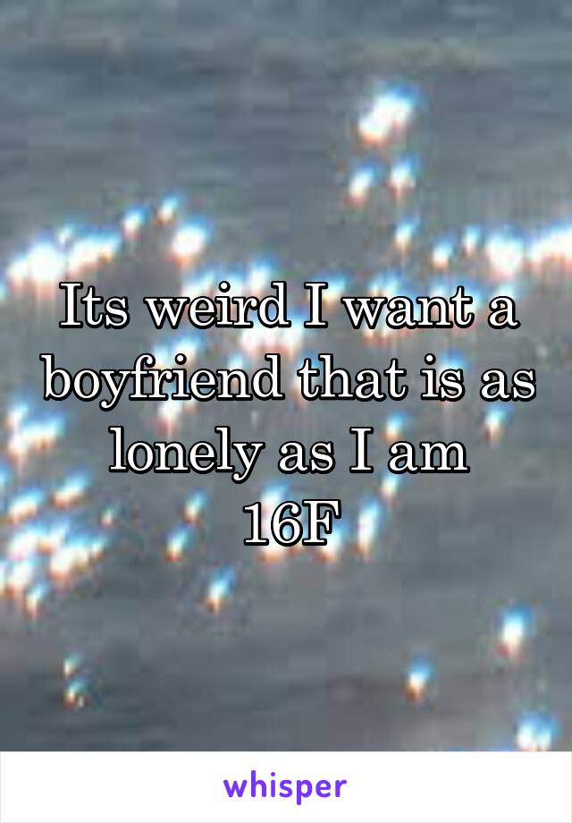 Its weird I want a boyfriend that is as lonely as I am
16F