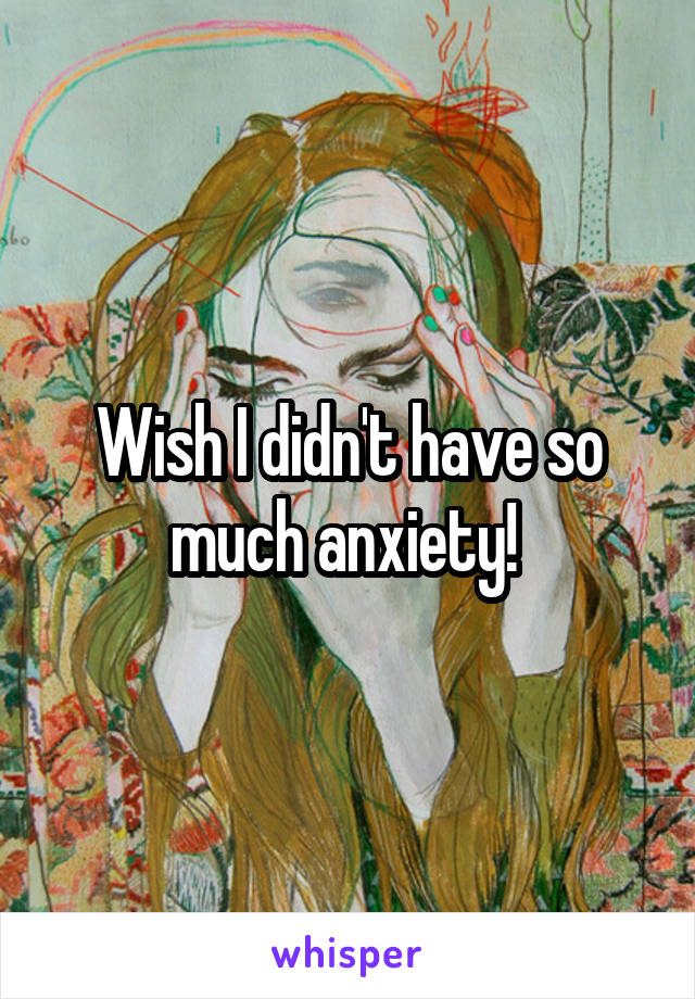 Wish I didn't have so much anxiety! 