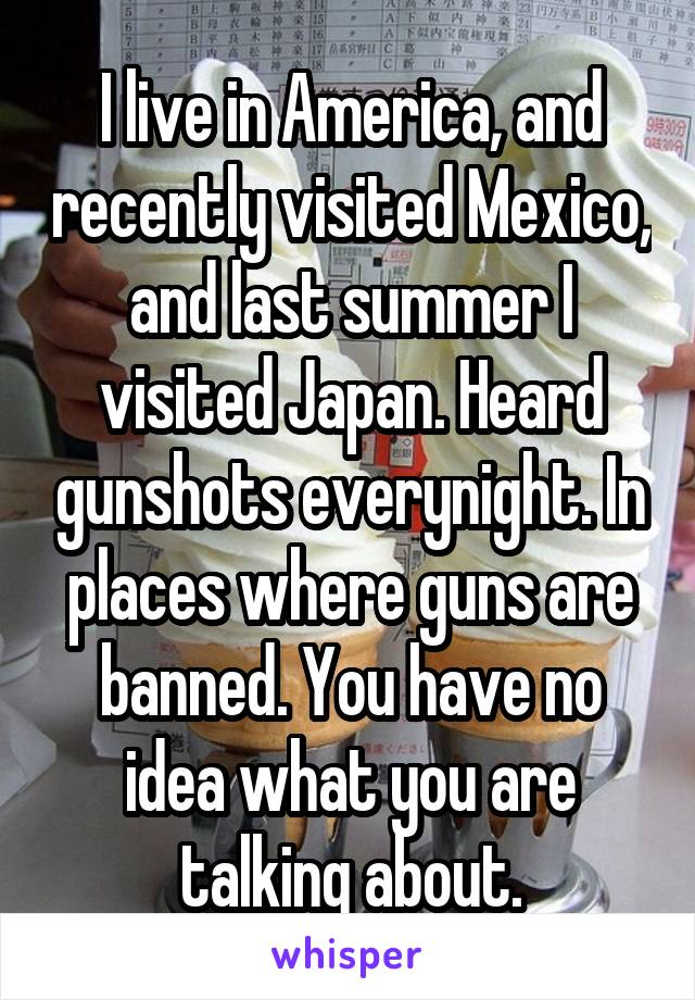 I live in America, and recently visited Mexico, and last summer I visited Japan. Heard gunshots everynight. In places where guns are banned. You have no idea what you are talking about.