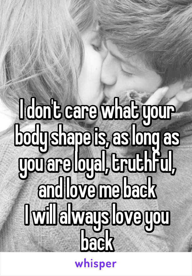 


I don't care what your body shape is, as long as you are loyal, truthful, and love me back
I will always love you back