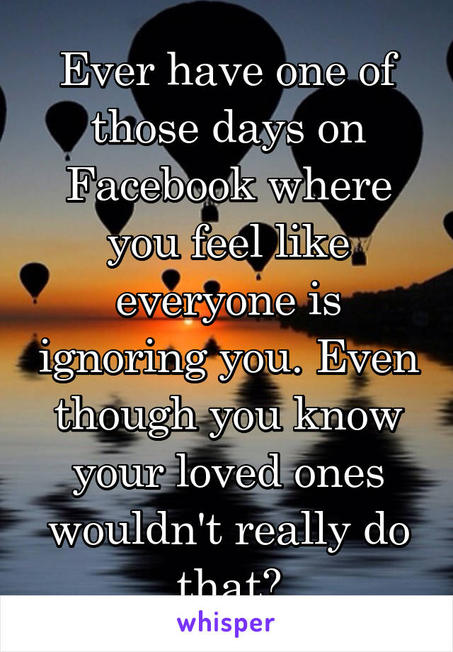 Ever have one of those days on Facebook where you feel like everyone is ignoring you. Even though you know your loved ones wouldn't really do that?