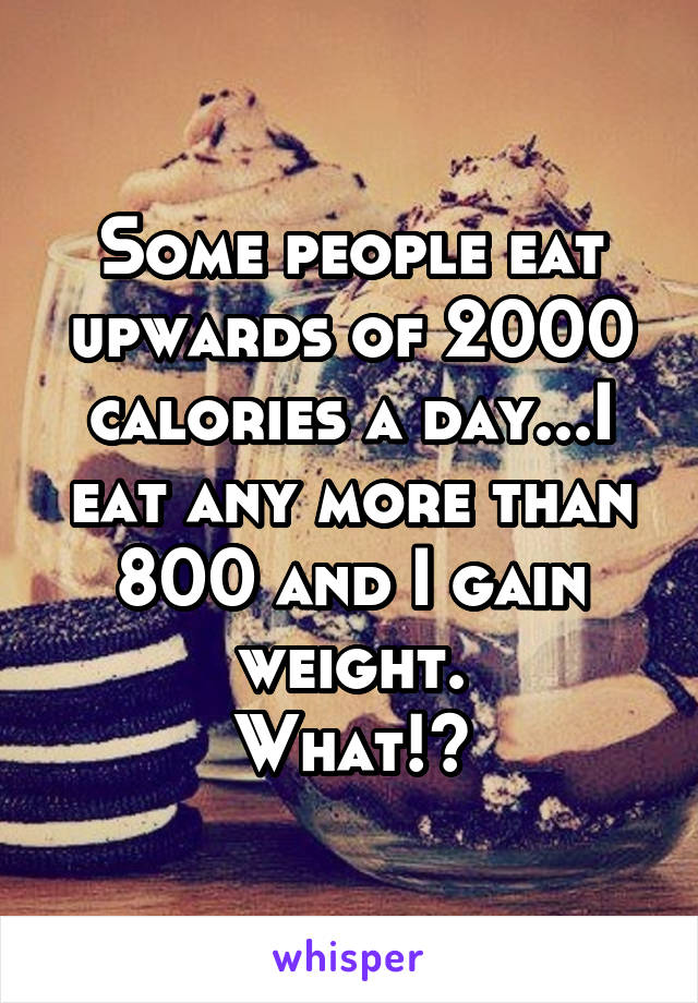 Some people eat upwards of 2000 calories a day...I eat any more than 800 and I gain weight.
What!?