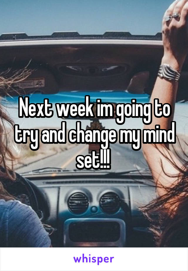 Next week im going to try and change my mind set!!! 