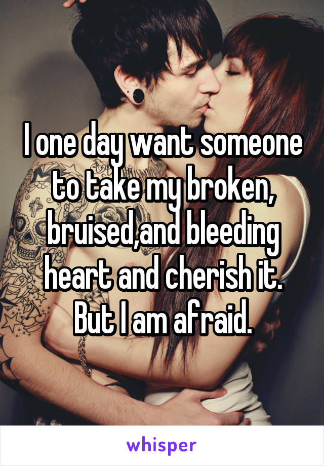 I one day want someone to take my broken, bruised,and bleeding heart and cherish it. But I am afraid.