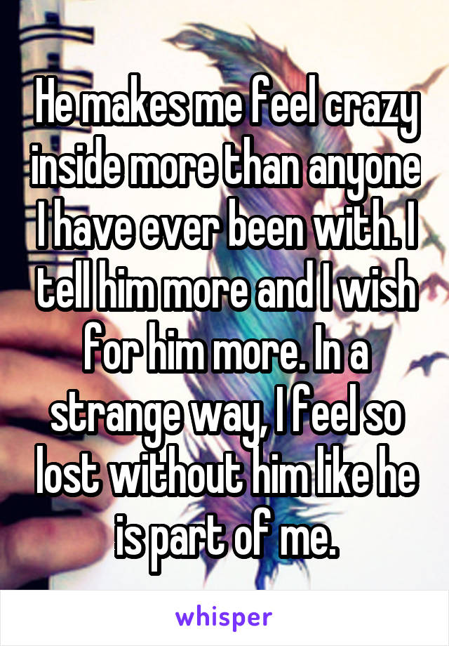 He makes me feel crazy inside more than anyone I have ever been with. I tell him more and I wish for him more. In a strange way, I feel so lost without him like he is part of me.