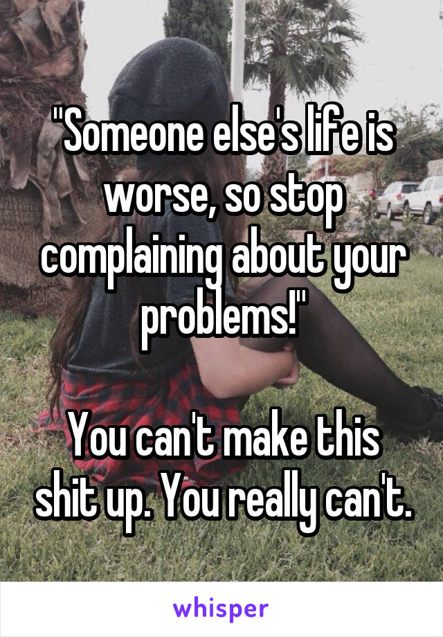 "Someone else's life is worse, so stop complaining about your problems!"

You can't make this shit up. You really can't.