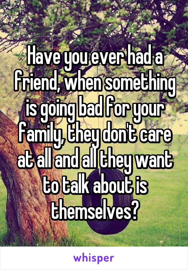 Have you ever had a friend, when something is going bad for your family, they don't care at all and all they want to talk about is themselves?