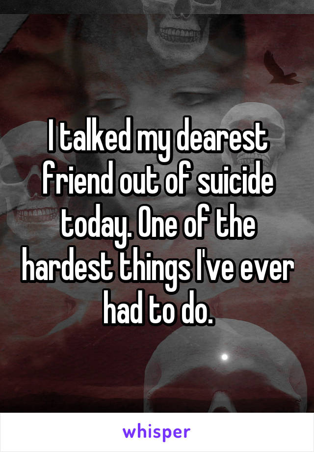 I talked my dearest friend out of suicide today. One of the hardest things I've ever had to do.