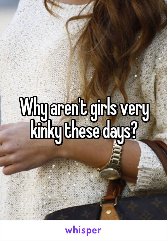 Why aren't girls very kinky these days?