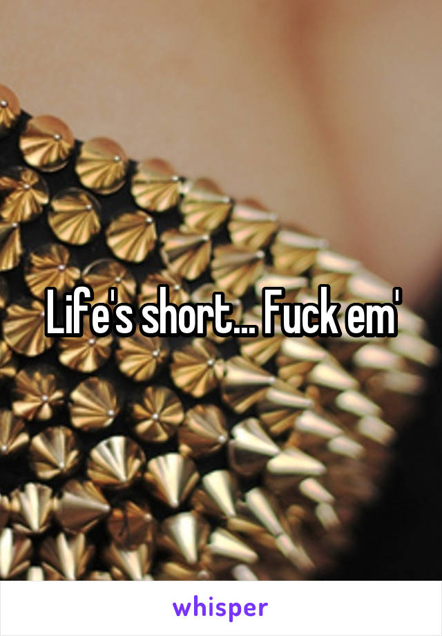 Life's short... Fuck em'