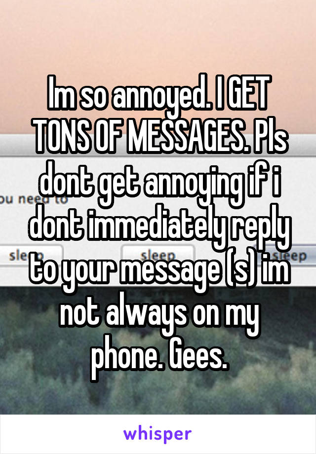 Im so annoyed. I GET TONS OF MESSAGES. Pls dont get annoying if i dont immediately reply to your message (s) im not always on my phone. Gees.