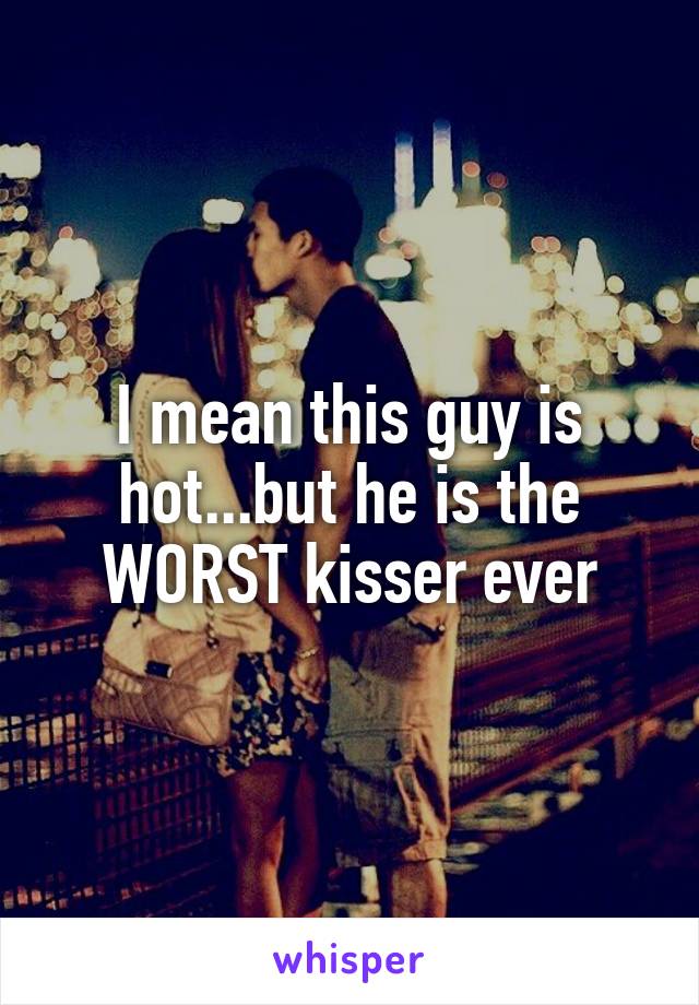 I mean this guy is hot...but he is the WORST kisser ever