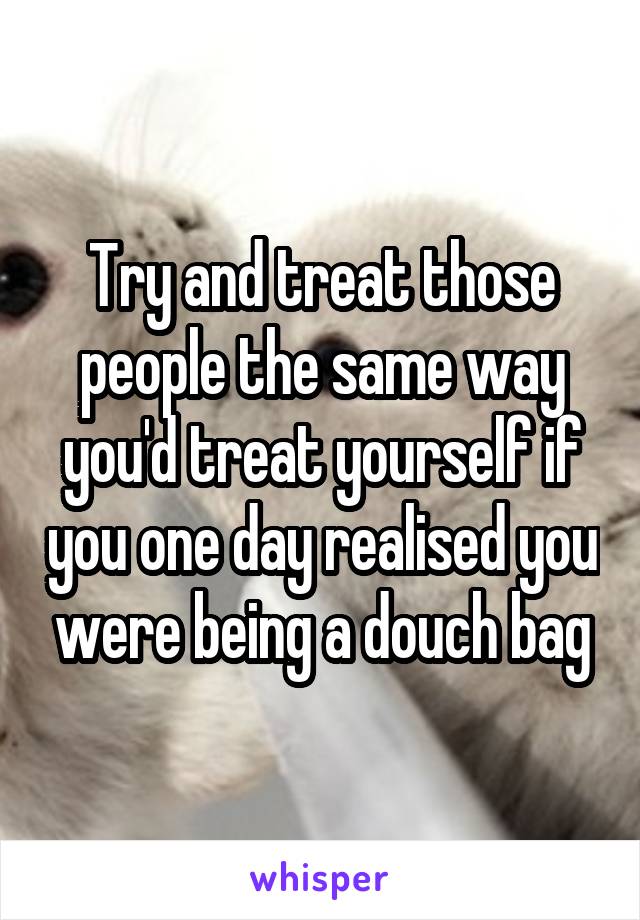 Try and treat those people the same way you'd treat yourself if you one day realised you were being a douch bag