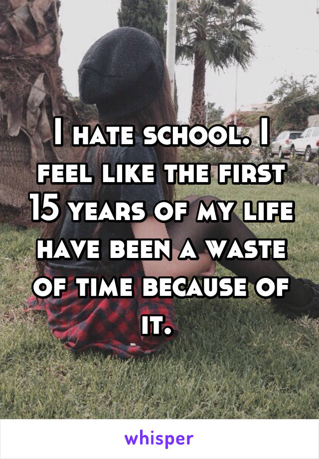 I hate school. I feel like the first 15 years of my life have been a waste of time because of it. 