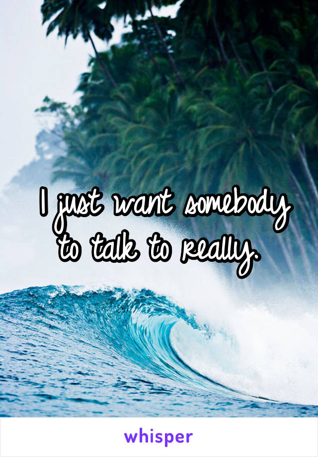 I just want somebody to talk to really. 