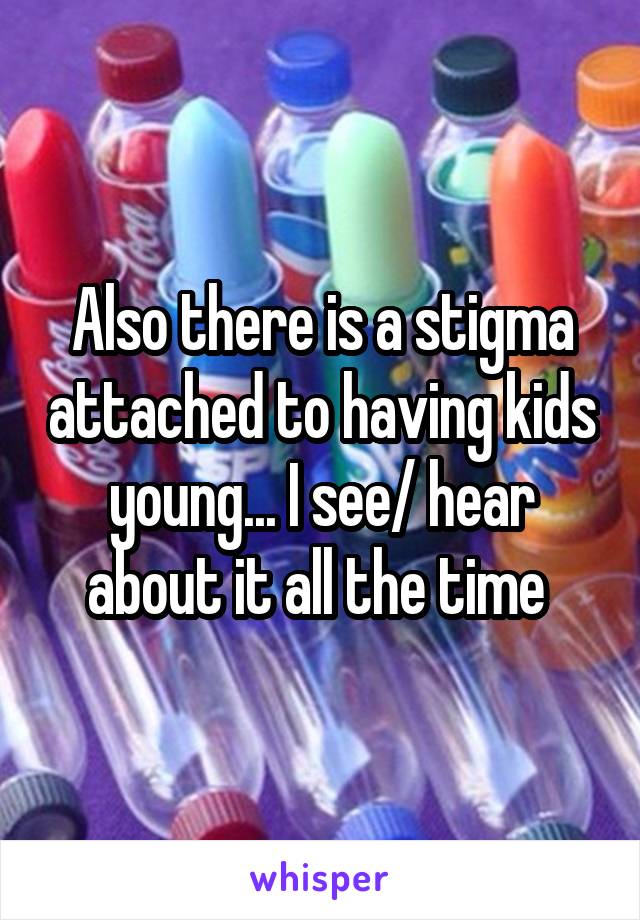 Also there is a stigma attached to having kids young... I see/ hear about it all the time 