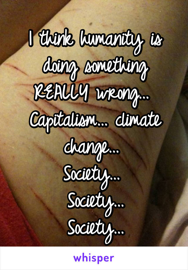 I think humanity is doing something REALLY wrong... 
Capitalism... climate change... 
Society... 
Society...
Society...