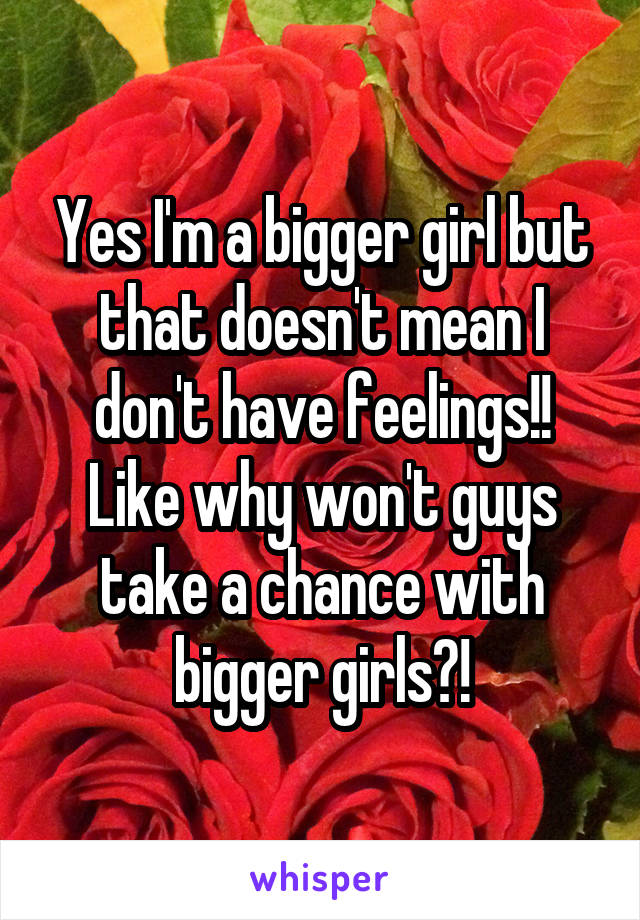 Yes I'm a bigger girl but that doesn't mean I don't have feelings!! Like why won't guys take a chance with bigger girls?!