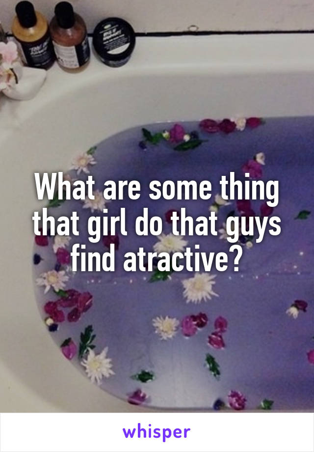 What are some thing that girl do that guys find atractive?