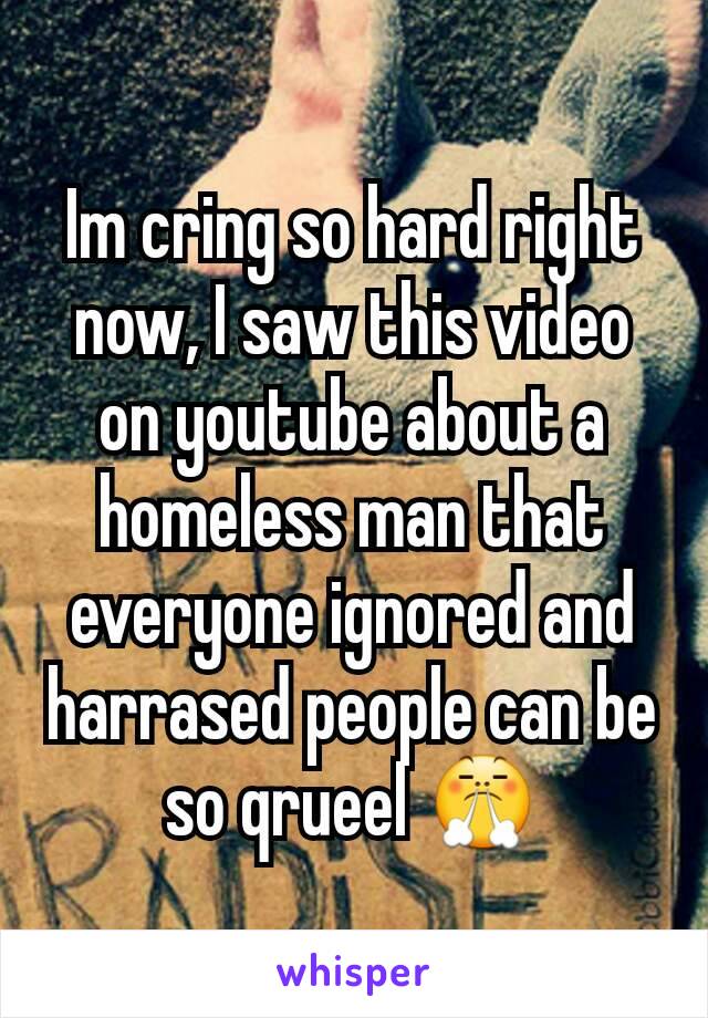 Im cring so hard right now, I saw this video on youtube about a homeless man that everyone ignored and harrased people can be so qrueel 😤