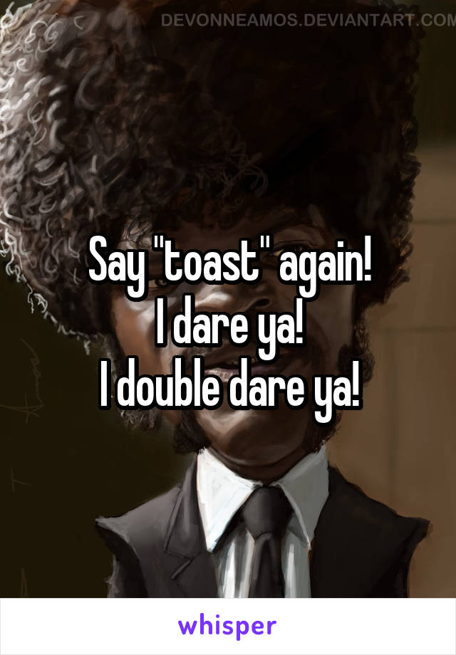 Say "toast" again!
I dare ya!
I double dare ya!