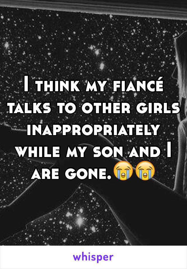 I think my fiancé talks to other girls inappropriately while my son and I are gone.😭😭