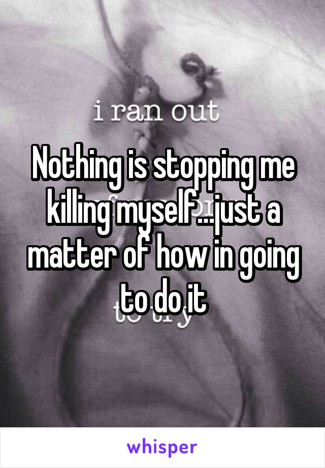 Nothing is stopping me killing myself…just a matter of how in going to do it