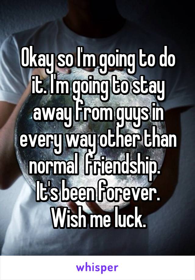 Okay so I'm going to do it. I'm going to stay away from guys in every way other than normal  friendship.  
It's been forever. Wish me luck.