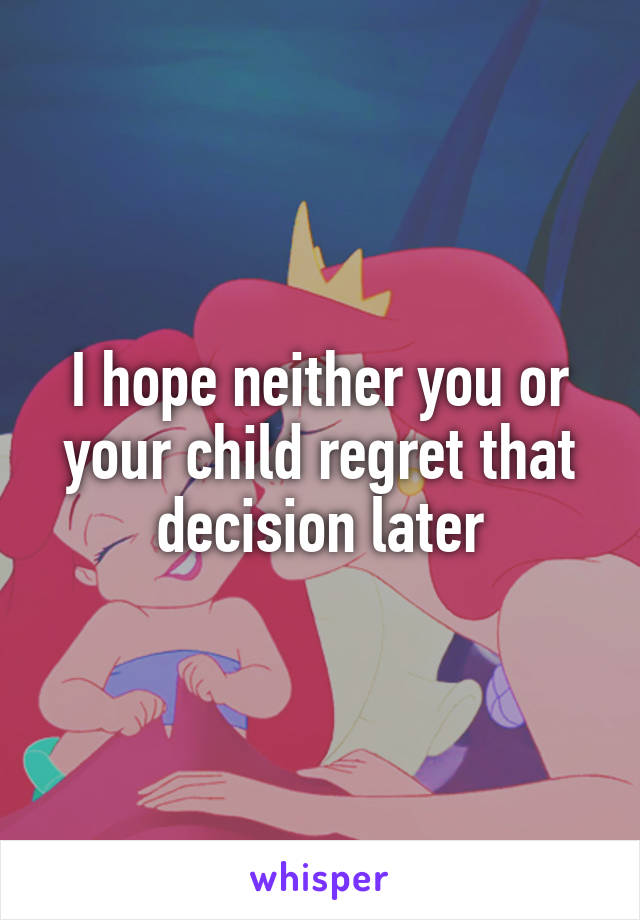 I hope neither you or your child regret that decision later