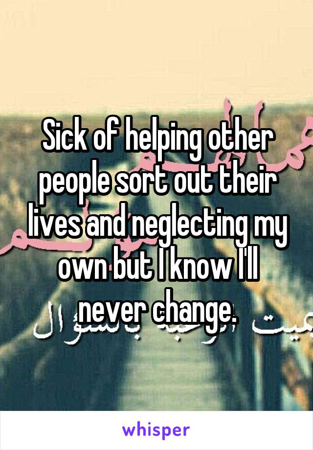 Sick of helping other people sort out their lives and neglecting my own but I know I'll never change.