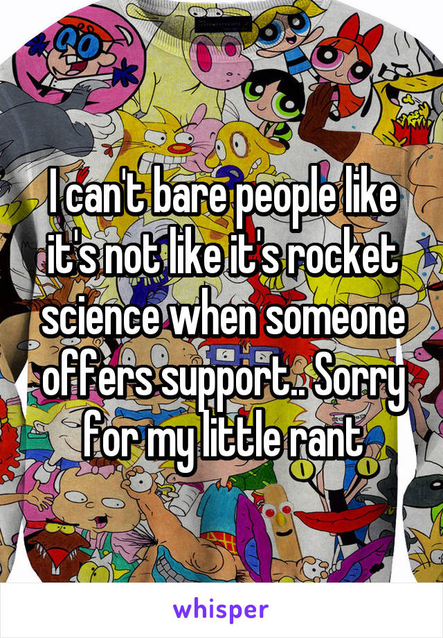 I can't bare people like it's not like it's rocket science when someone offers support.. Sorry for my little rant